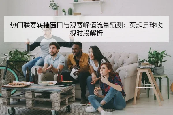 热门联赛转播窗口与观赛峰值流量预测：英超足球收视时段解析